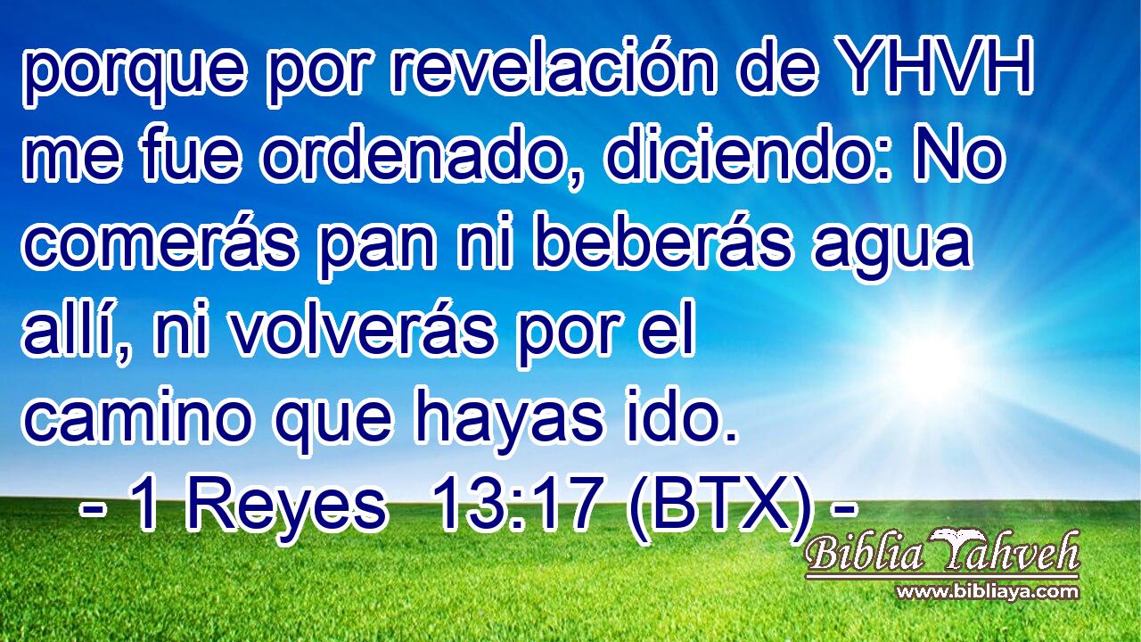 porque por revelación de YHVH me fue ordenado, diciendo: No comerás pan ni beberás agua allí, ni volverás por el camino que hayas ido.