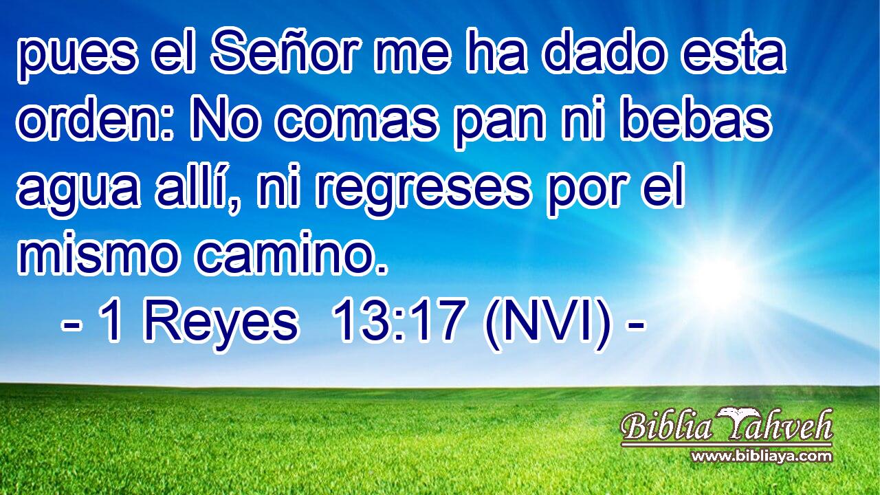  pues el Señor me ha dado esta orden: No comas pan ni bebas agua allí, ni regreses por el mismo camino. 
