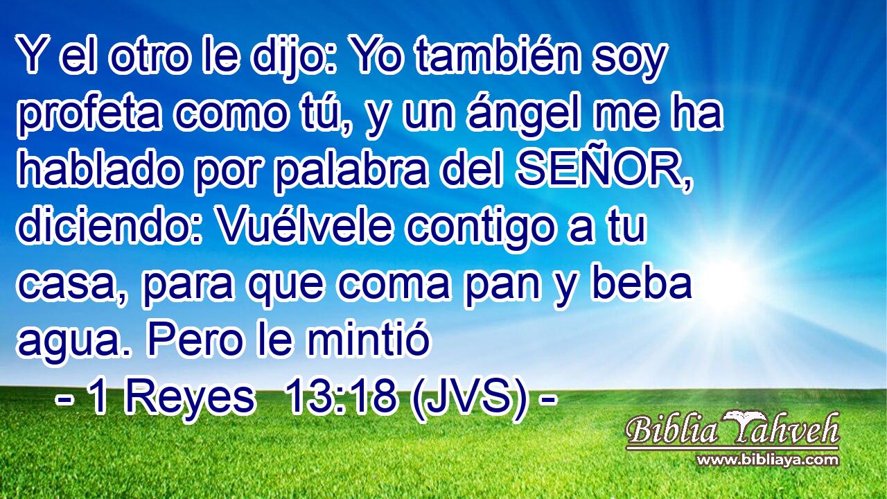 Y el otro le dijo: Yo también soy profeta como tú, y un ángel me ha hablado por palabra del SEÑOR, diciendo: Vuélvele contigo a tu casa, para que coma pan y beba agua. Pero le mintió