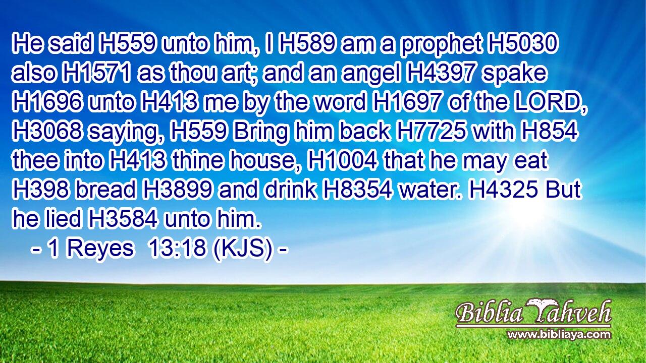 He said H559 unto him, I H589 am a prophet H5030 also H1571 as thou art; and an angel H4397 spake H1696 unto H413 me by the word H1697 of the LORD, H3068 saying, H559 Bring him back H7725 with H854 thee into H413 thine house, H1004 that he may eat H398 bread H3899 and drink H8354 water. H4325 But he lied H3584 unto him.