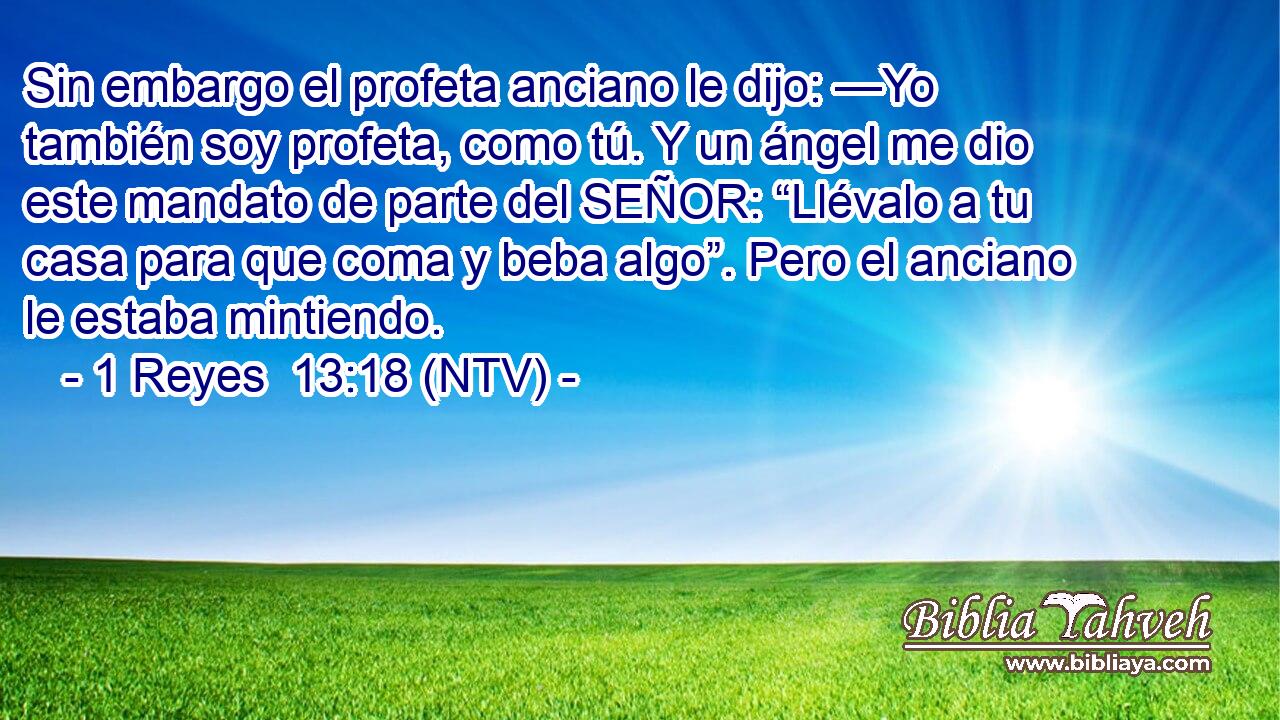 Sin embargo el profeta anciano le dijo: —Yo también soy profeta, como tú. Y un ángel me dio este mandato de parte del SEÑOR: “Llévalo a tu casa para que coma y beba algo”. Pero el anciano le estaba mintiendo.