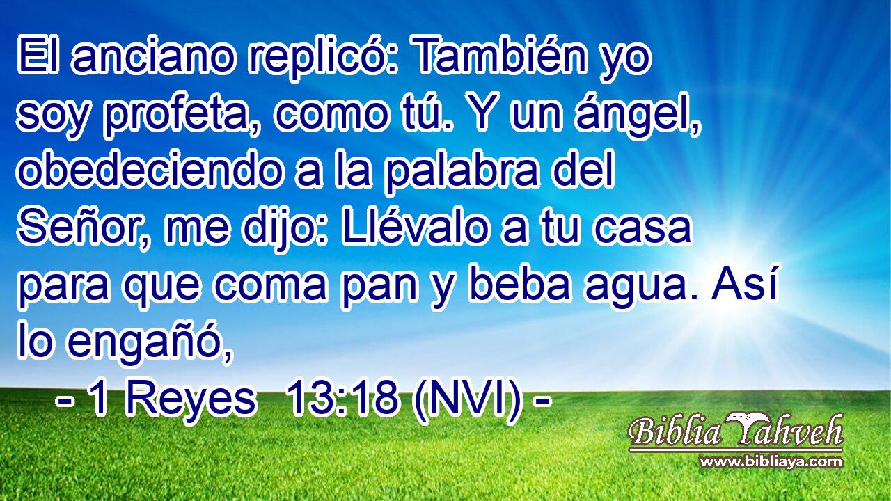  El anciano replicó: También yo soy profeta, como tú. Y un ángel, obedeciendo a la palabra del Señor, me dijo: Llévalo a tu casa para que coma pan y beba agua. Así lo engañó, 