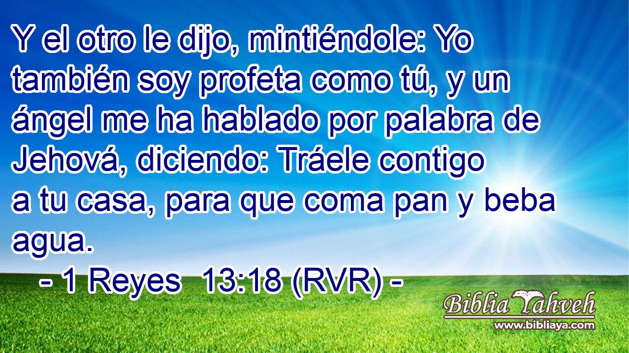 Y el otro le dijo, mintiéndole: Yo también soy profeta como tú, y un ángel me ha hablado por palabra de Jehová, diciendo: Tráele contigo a tu casa, para que coma pan y beba agua.