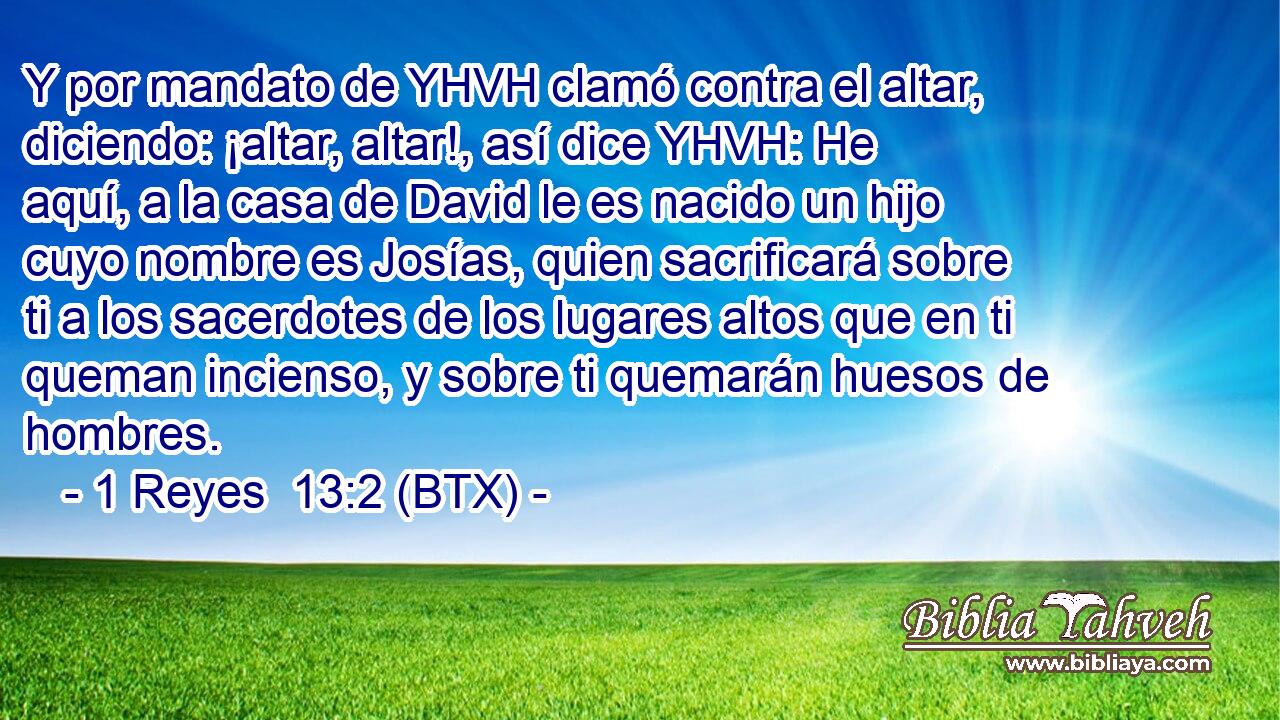 Y por mandato de YHVH clamó contra el altar, diciendo: ¡altar, altar!, así dice YHVH: He aquí, a la casa de David le es nacido un hijo cuyo nombre es Josías, quien sacrificará sobre ti a los sacerdotes de los lugares altos que en ti queman incienso, y sobre ti quemarán huesos de hombres.