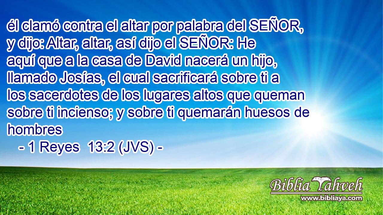 él clamó contra el altar por palabra del SEÑOR, y dijo: Altar, altar, así dijo el SEÑOR: He aquí que a la casa de David nacerá un hijo, llamado Josías, el cual sacrificará sobre ti a los sacerdotes de los lugares altos que queman sobre ti incienso; y sobre ti quemarán huesos de hombres