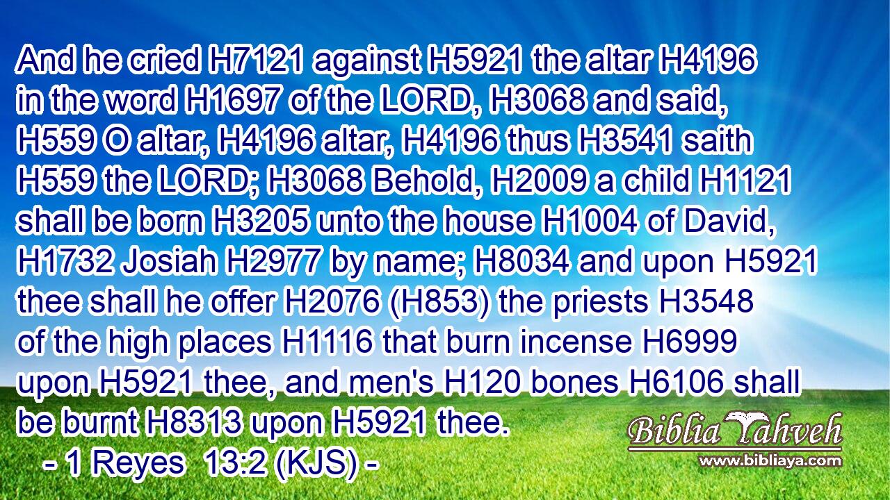 And he cried H7121 against H5921 the altar H4196 in the word H1697 of the LORD, H3068 and said, H559 O altar, H4196 altar, H4196 thus H3541 saith H559 the LORD; H3068 Behold, H2009 a child H1121 shall be born H3205 unto the house H1004 of David, H1732 Josiah H2977 by name; H8034 and upon H5921 thee shall he offer H2076 (H853) the priests H3548 of the high places H1116 that burn incense H6999 upon H5921 thee, and men's H120 bones H6106 shall be burnt H8313 upon H5921 thee.