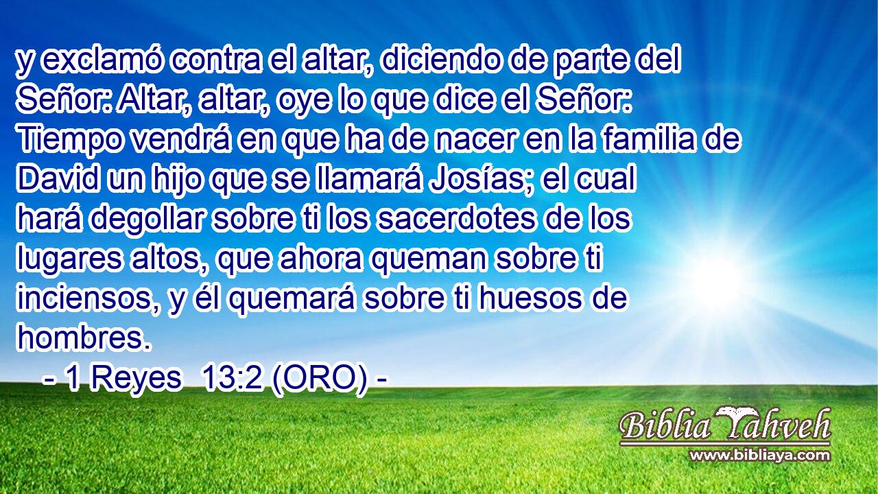  y exclamó contra el altar, diciendo de parte del Señor: Altar, altar, oye lo que dice el Señor: Tiempo vendrá en que ha de nacer en la familia de David un hijo que se llamará Josías; el cual hará degollar sobre ti los sacerdotes de los lugares altos, que ahora queman sobre ti inciensos, y él quemará sobre ti huesos de hombres. 
