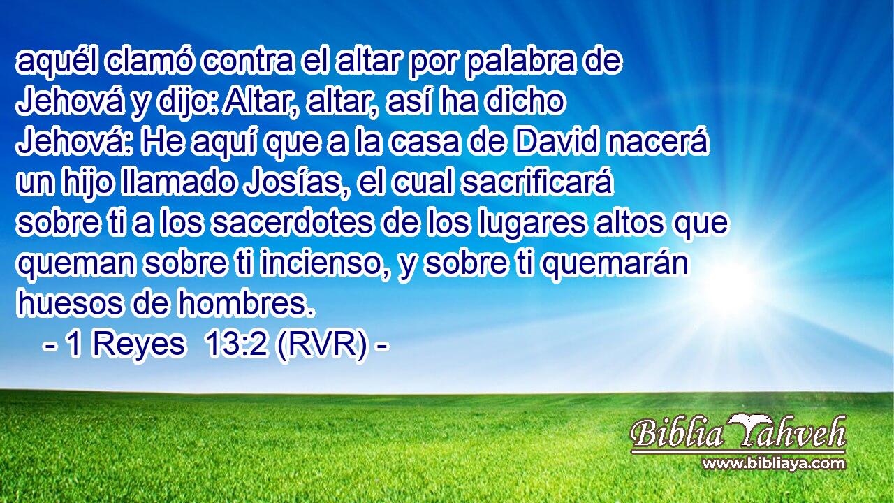 aquél clamó contra el altar por palabra de Jehová y dijo: Altar, altar, así ha dicho Jehová: He aquí que a la casa de David nacerá un hijo llamado Josías, el cual sacrificará sobre ti a los sacerdotes de los lugares altos que queman sobre ti incienso, y sobre ti quemarán huesos de hombres.