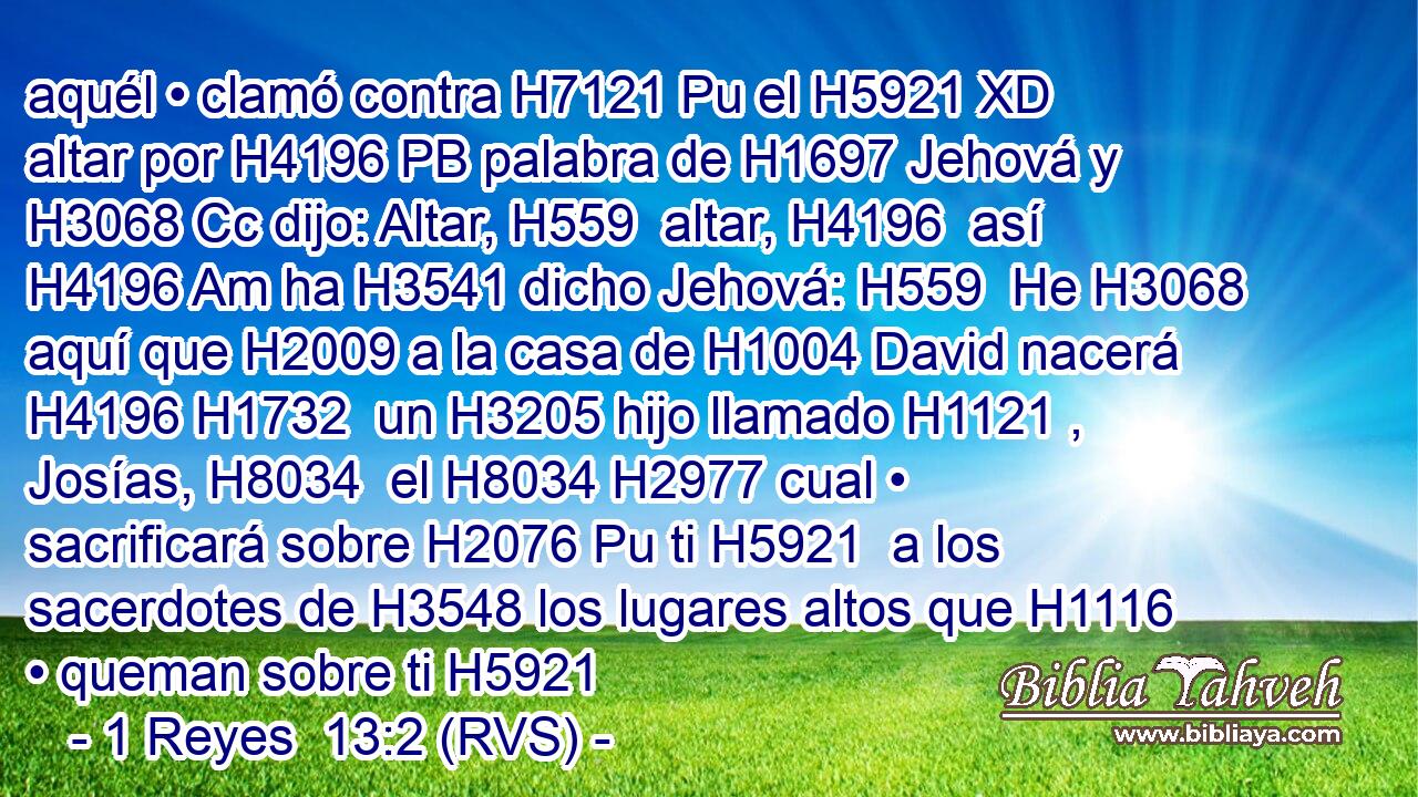 aquél • clamó contra H7121 Pu el H5921 XD altar por H4196 PB palabra de H1697 Jehová y H3068 Cc dijo: Altar, H559  altar, H4196  así H4196 Am ha H3541 dicho Jehová: H559  He H3068 aquí que H2009 a la casa de H1004 David nacerá H4196 H1732  un H3205 hijo llamado H1121 ,  Josías, H8034  el H8034 H2977 cual • sacrificará sobre H2076 Pu ti H5921  a los sacerdotes de H3548 los lugares altos que H1116 • queman sobre ti H5921 