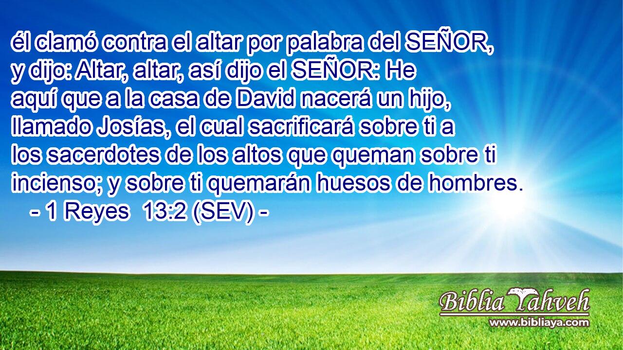 él clamó contra el altar por palabra del SEÑOR, y dijo: Altar, altar, así dijo el SEÑOR: He aquí que a la casa de David nacerá un hijo, llamado Josías, el cual sacrificará sobre ti a los sacerdotes de los altos que queman sobre ti incienso; y sobre ti quemarán huesos de hombres.