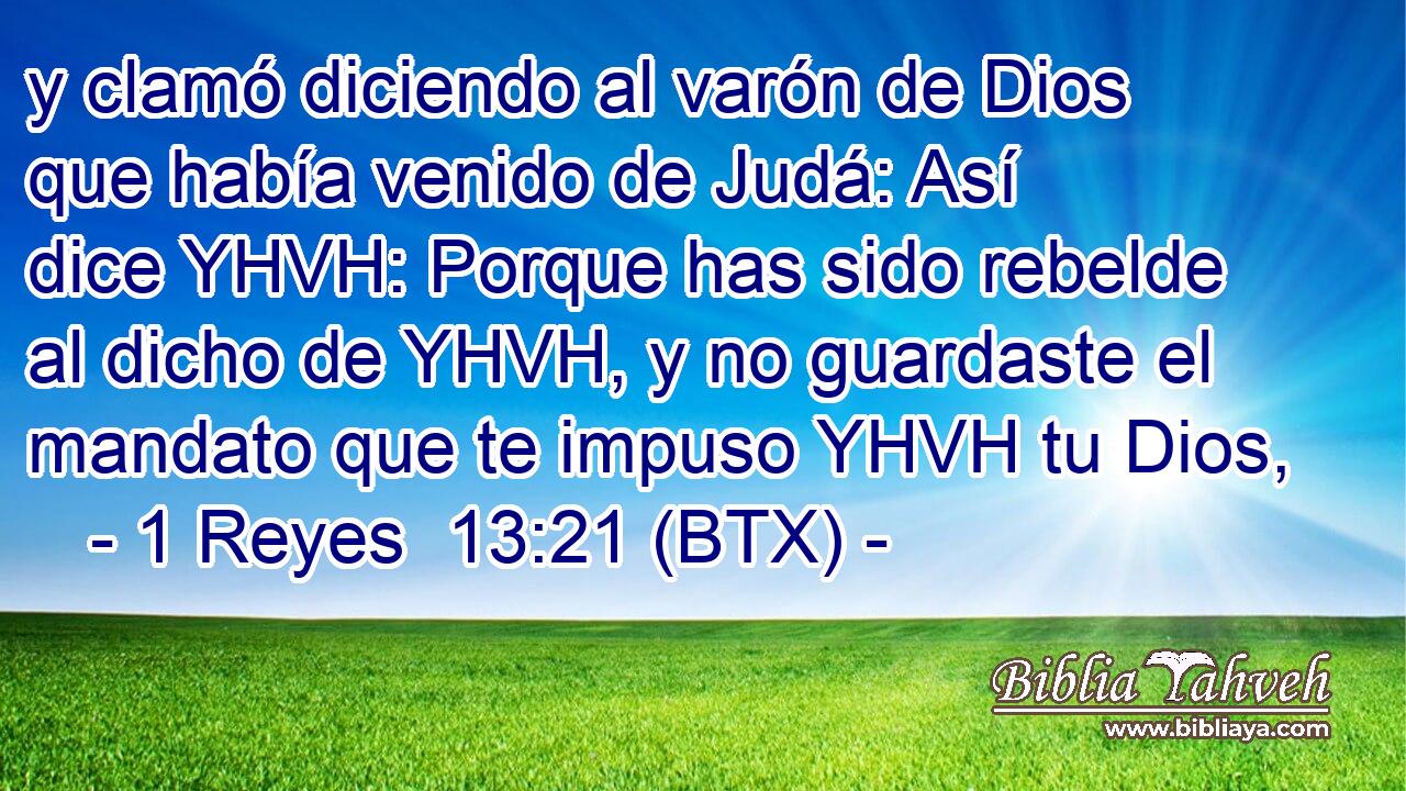 y clamó diciendo al varón de Dios que había venido de Judá: Así dice YHVH: Porque has sido rebelde al dicho de YHVH, y no guardaste el mandato que te impuso YHVH tu Dios,