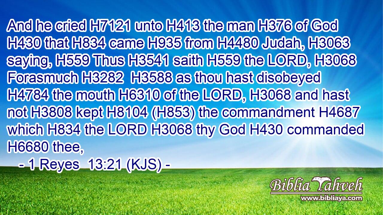 And he cried H7121 unto H413 the man H376 of God H430 that H834 came H935 from H4480 Judah, H3063 saying, H559 Thus H3541 saith H559 the LORD, H3068 Forasmuch H3282  H3588 as thou hast disobeyed H4784 the mouth H6310 of the LORD, H3068 and hast not H3808 kept H8104 (H853) the commandment H4687 which H834 the LORD H3068 thy God H430 commanded H6680 thee,