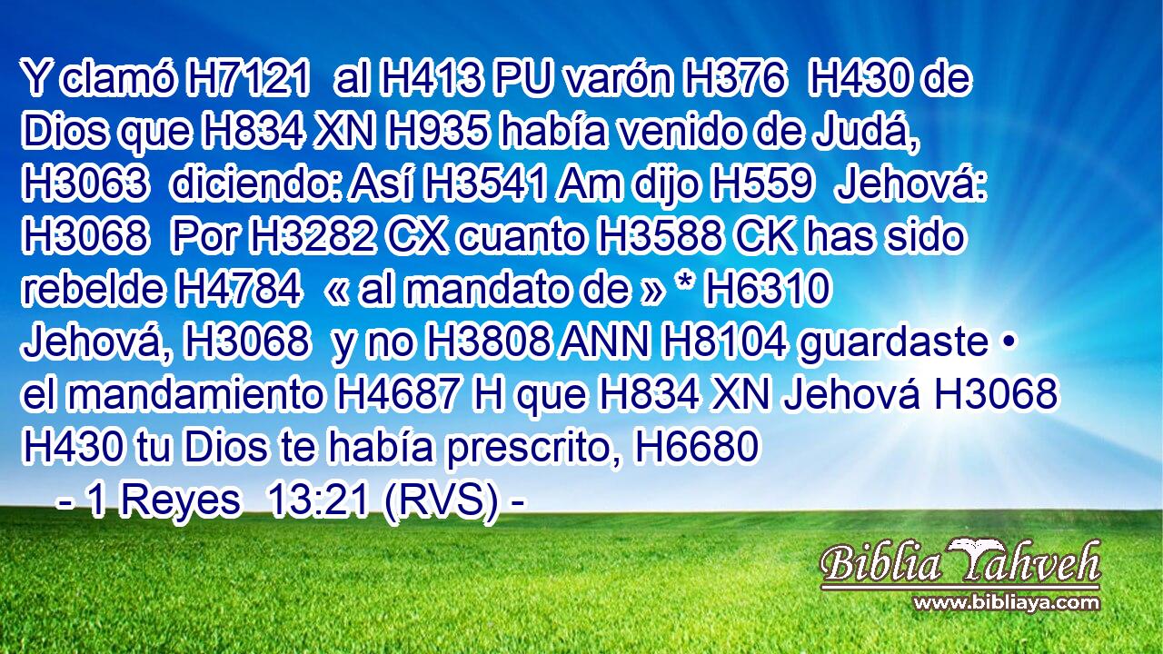 Y clamó H7121  al H413 PU varón H376  H430 de Dios que H834 XN H935 había venido de Judá, H3063  diciendo: Así H3541 Am dijo H559  Jehová: H3068  Por H3282 CX cuanto H3588 CK has sido rebelde H4784  « al mandato de » * H6310  Jehová, H3068  y no H3808 ANN H8104 guardaste • el mandamiento H4687 H que H834 XN Jehová H3068  H430 tu Dios te había prescrito, H6680  