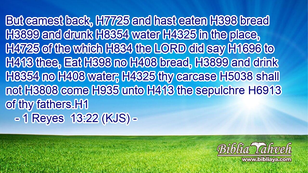 But camest back, H7725 and hast eaten H398 bread H3899 and drunk H8354 water H4325 in the place, H4725 of the which H834 the LORD did say H1696 to H413 thee, Eat H398 no H408 bread, H3899 and drink H8354 no H408 water; H4325 thy carcase H5038 shall not H3808 come H935 unto H413 the sepulchre H6913 of thy fathers.H1