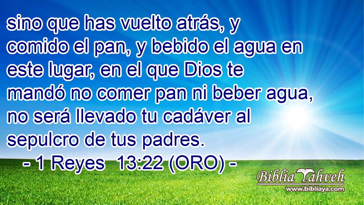  sino que has vuelto atrás, y comido el pan, y bebido el agua en este lugar, en el que Dios te mandó no comer pan ni beber agua, no será llevado tu cadáver al sepulcro de tus padres. 