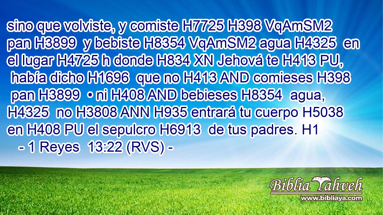 sino que volviste, y comiste H7725 H398 VqAmSM2 pan H3899  y bebiste H8354 VqAmSM2 agua H4325  en el lugar H4725 h donde H834 XN Jehová te H413 PU,  había dicho H1696  que no H413 AND comieses H398  pan H3899  • ni H408 AND bebieses H8354  agua, H4325  no H3808 ANN H935 entrará tu cuerpo H5038  en H408 PU el sepulcro H6913  de tus padres. H1  