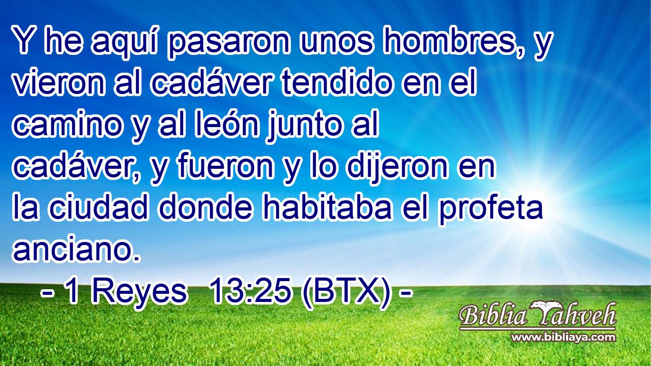 Y he aquí pasaron unos hombres, y vieron al cadáver tendido en el camino y al león junto al cadáver, y fueron y lo dijeron en la ciudad donde habitaba el profeta anciano.