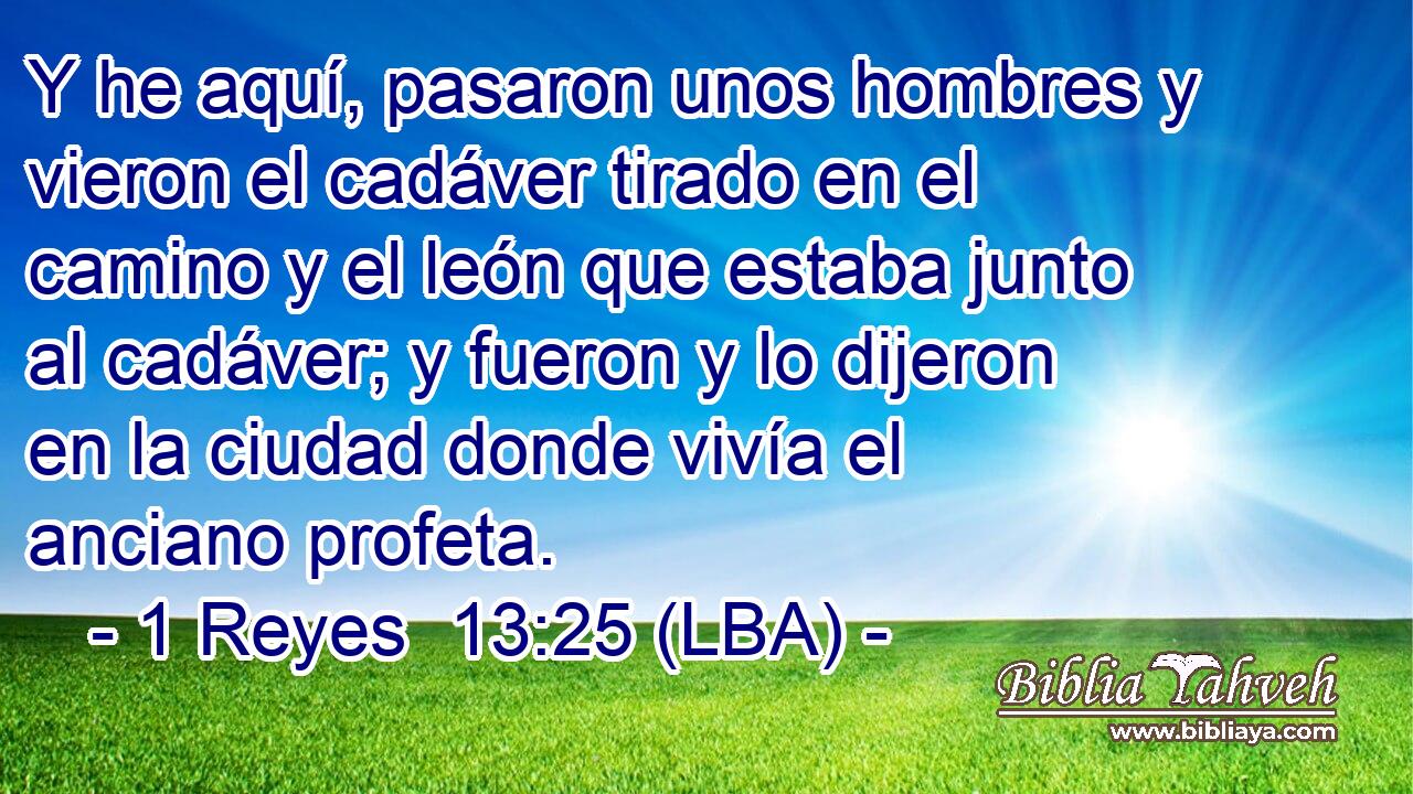 Y he aquí, pasaron unos hombres y vieron el cadáver tirado en el camino y el león que estaba junto al cadáver; y fueron y lo dijeron en la ciudad donde vivía el anciano profeta.