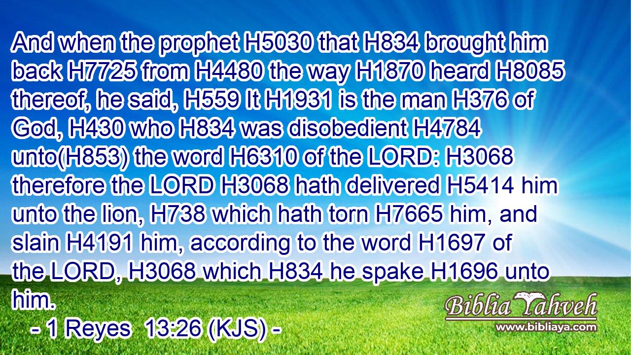 And when the prophet H5030 that H834 brought him back H7725 from H4480 the way H1870 heard H8085 thereof, he said, H559 It H1931 is the man H376 of God, H430 who H834 was disobedient H4784 unto(H853) the word H6310 of the LORD: H3068 therefore the LORD H3068 hath delivered H5414 him unto the lion, H738 which hath torn H7665 him, and slain H4191 him, according to the word H1697 of the LORD, H3068 which H834 he spake H1696 unto him.