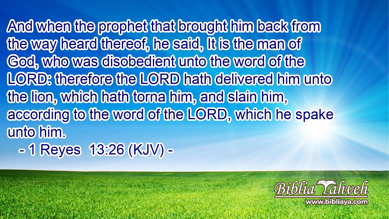 And when the prophet that brought him back from the way heard thereof, he said, It is the man of God, who was disobedient unto the word of the LORD: therefore the LORD hath delivered him unto the lion, which hath torna him, and slain him, according to the word of the LORD, which he spake unto him.
