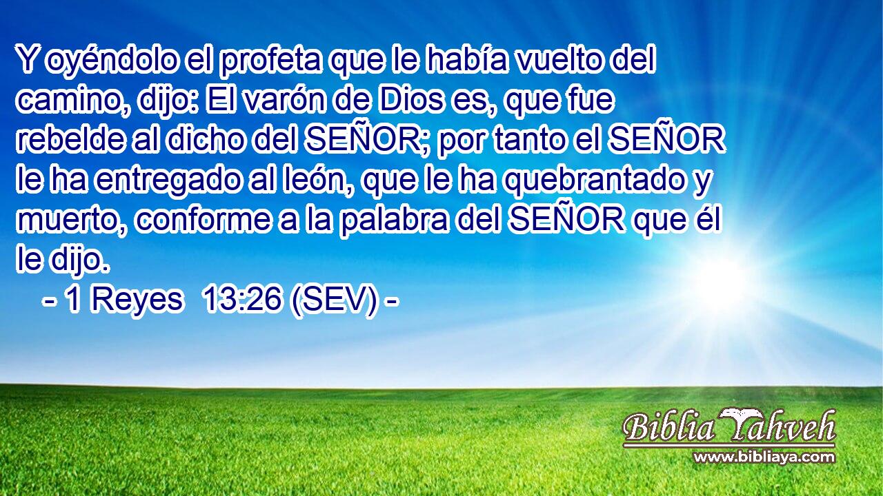 Y oyéndolo el profeta que le había vuelto del camino, dijo: El varón de Dios es, que fue rebelde al dicho del SEÑOR; por tanto el SEÑOR le ha entregado al león, que le ha quebrantado y muerto, conforme a la palabra del SEÑOR que él le dijo.