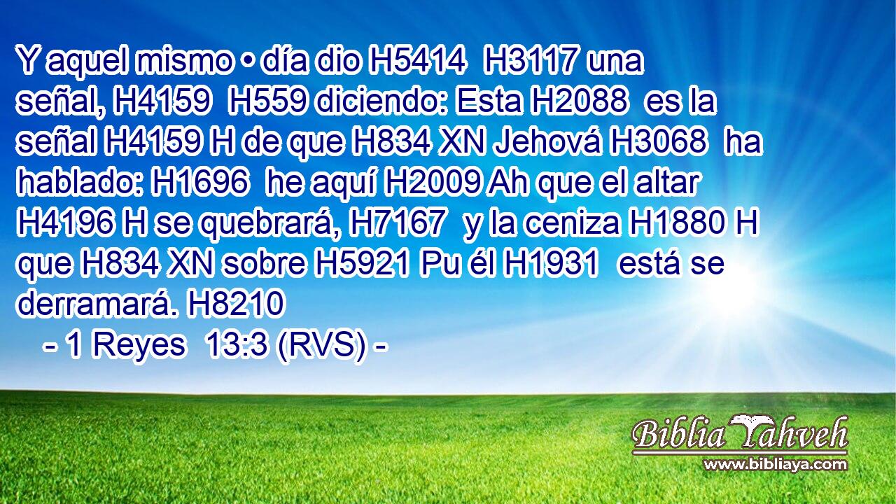 Y aquel mismo • día dio H5414  H3117 una señal, H4159  H559 diciendo: Esta H2088  es la señal H4159 H de que H834 XN Jehová H3068  ha hablado: H1696  he aquí H2009 Ah que el altar H4196 H se quebrará, H7167  y la ceniza H1880 H que H834 XN sobre H5921 Pu él H1931  está se derramará. H8210  