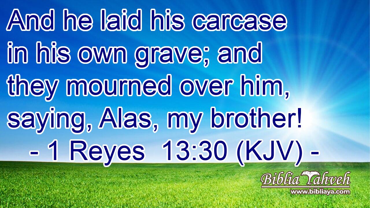 And he laid his carcase in his own grave; and they mourned over him, saying, Alas, my brother!