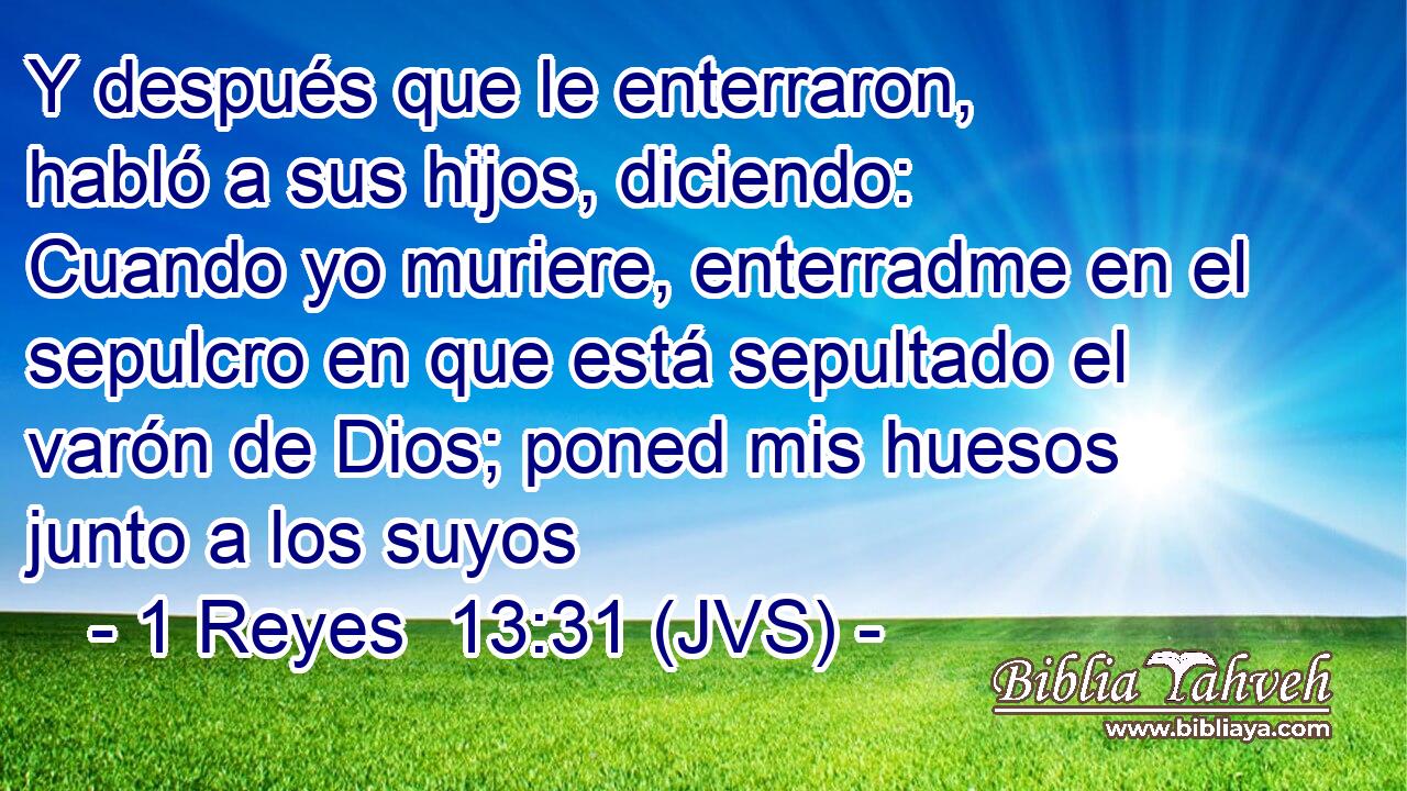Y después que le enterraron, habló a sus hijos, diciendo: Cuando yo muriere, enterradme en el sepulcro en que está sepultado el varón de Dios; poned mis huesos junto a los suyos