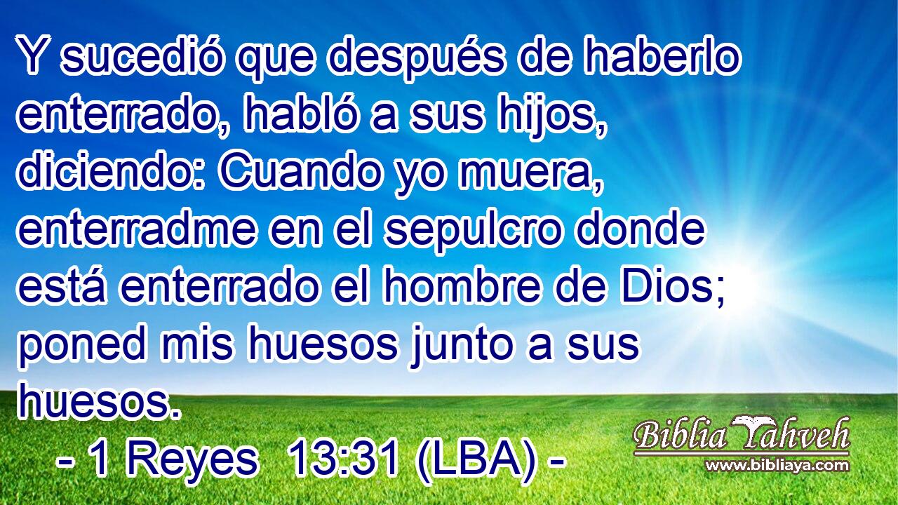 Y sucedió que después de haberlo enterrado, habló a sus hijos, diciendo: Cuando yo muera, enterradme en el sepulcro donde está enterrado el hombre de Dios; poned mis huesos junto a sus huesos.