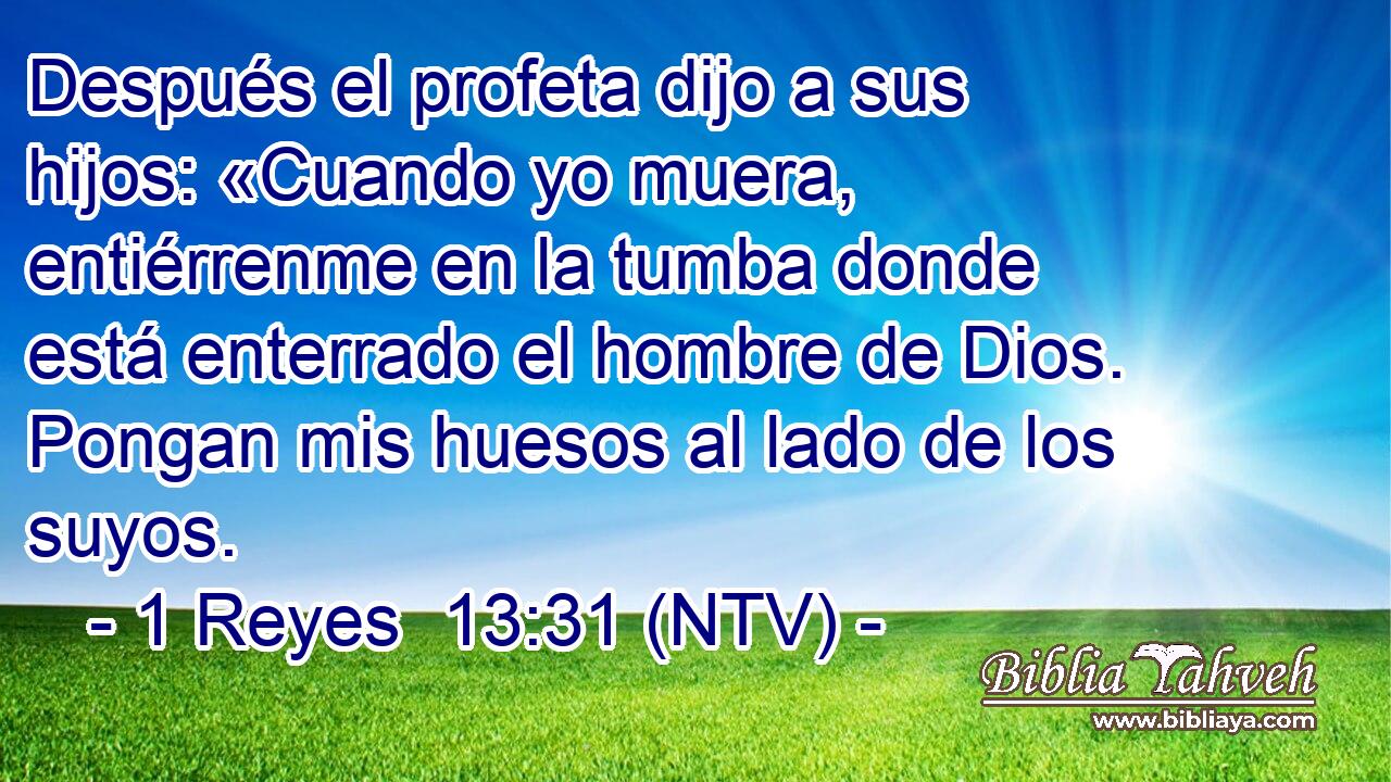 Después el profeta dijo a sus hijos: «Cuando yo muera, entiérrenme en la tumba donde está enterrado el hombre de Dios. Pongan mis huesos al lado de los suyos.