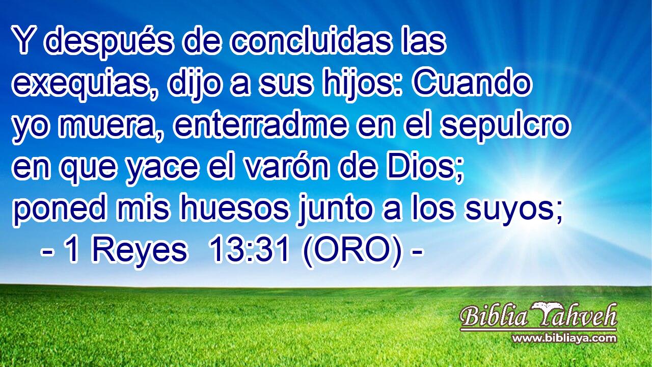  Y después de concluidas las exequias, dijo a sus hijos: Cuando yo muera, enterradme en el sepulcro en que yace el varón de Dios; poned mis huesos junto a los suyos; 