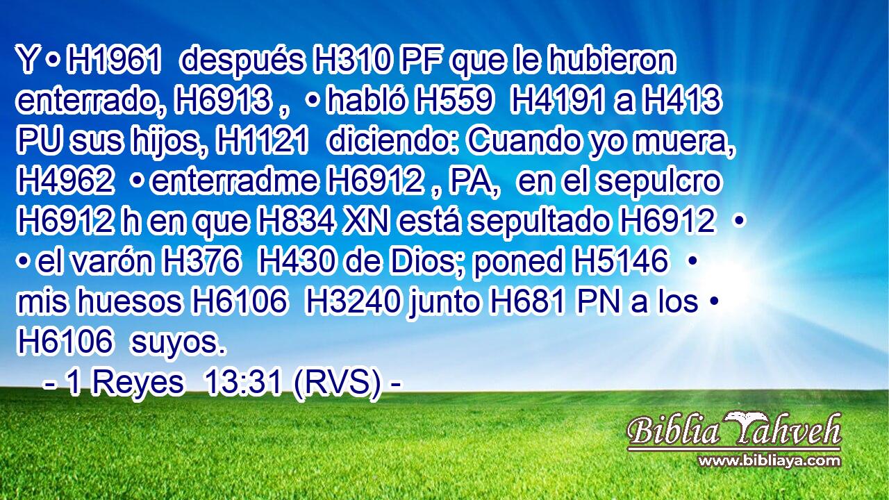 Y • H1961  después H310 PF que le hubieron enterrado, H6913 ,  • habló H559  H4191 a H413 PU sus hijos, H1121  diciendo: Cuando yo muera, H4962  • enterradme H6912 , PA,  en el sepulcro H6912 h en que H834 XN está sepultado H6912  • • el varón H376  H430 de Dios; poned H5146  • mis huesos H6106  H3240 junto H681 PN a los • H6106  suyos. 