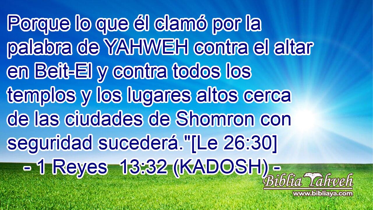  Porque lo que él clamó por la palabra de YAHWEH contra el altar en Beit-El y contra todos los templos y los lugares altos cerca de las ciudades de Shomron con seguridad sucederá.