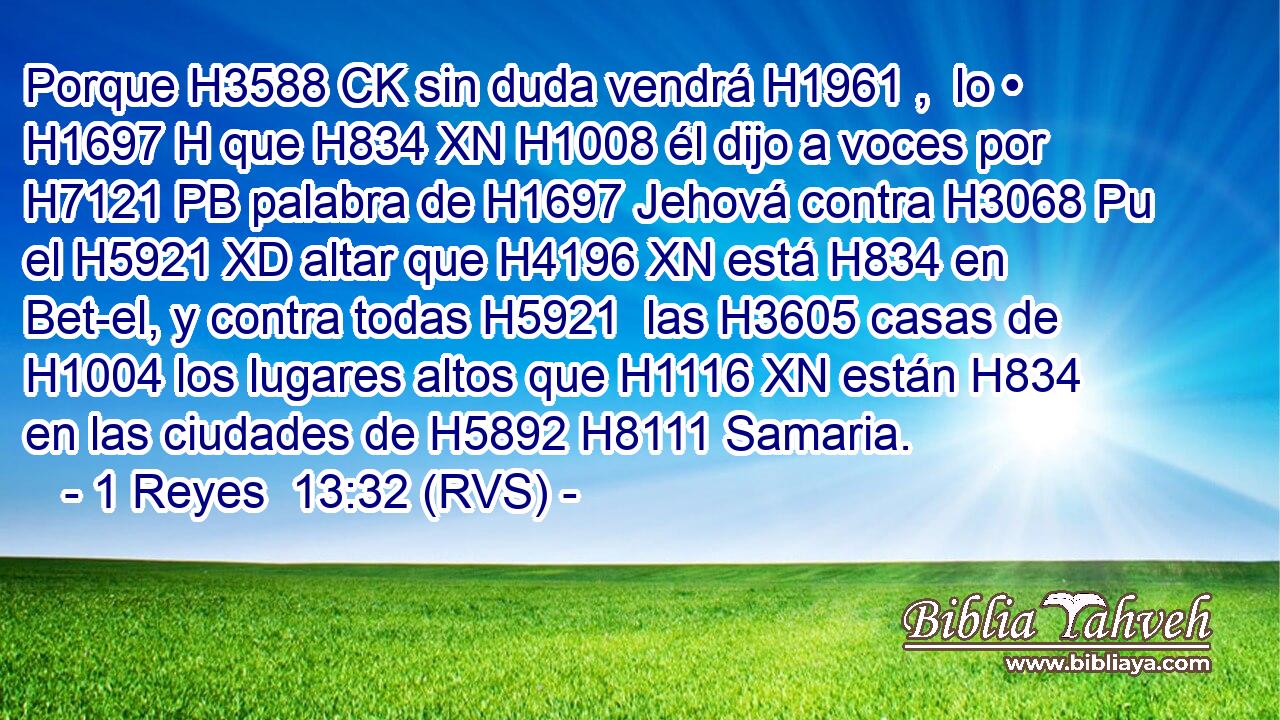 Porque H3588 CK sin duda vendrá H1961 ,  lo • H1697 H que H834 XN H1008 él dijo a voces por H7121 PB palabra de H1697 Jehová contra H3068 Pu el H5921 XD altar que H4196 XN está H834 en Bet-el, y contra todas H5921  las H3605 casas de H1004 los lugares altos que H1116 XN están H834 en las ciudades de H5892 H8111 Samaria. 