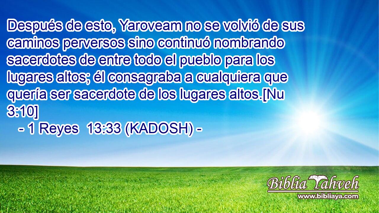  Después de esto, Yaroveam no se volvió de sus caminos perversos sino continuó nombrando sacerdotes de entre todo el pueblo para los lugares altos; él consagraba a cualquiera que quería ser sacerdote de los lugares altos.[Nu 3:10] 