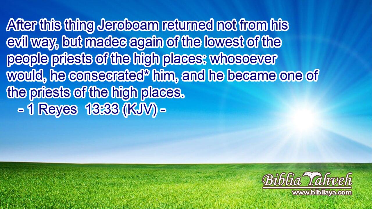 After this thing Jeroboam returned not from his evil way, but madec again of the lowest of the people priests of the high places: whosoever would, he consecrated* him, and he became one of the priests of the high places.