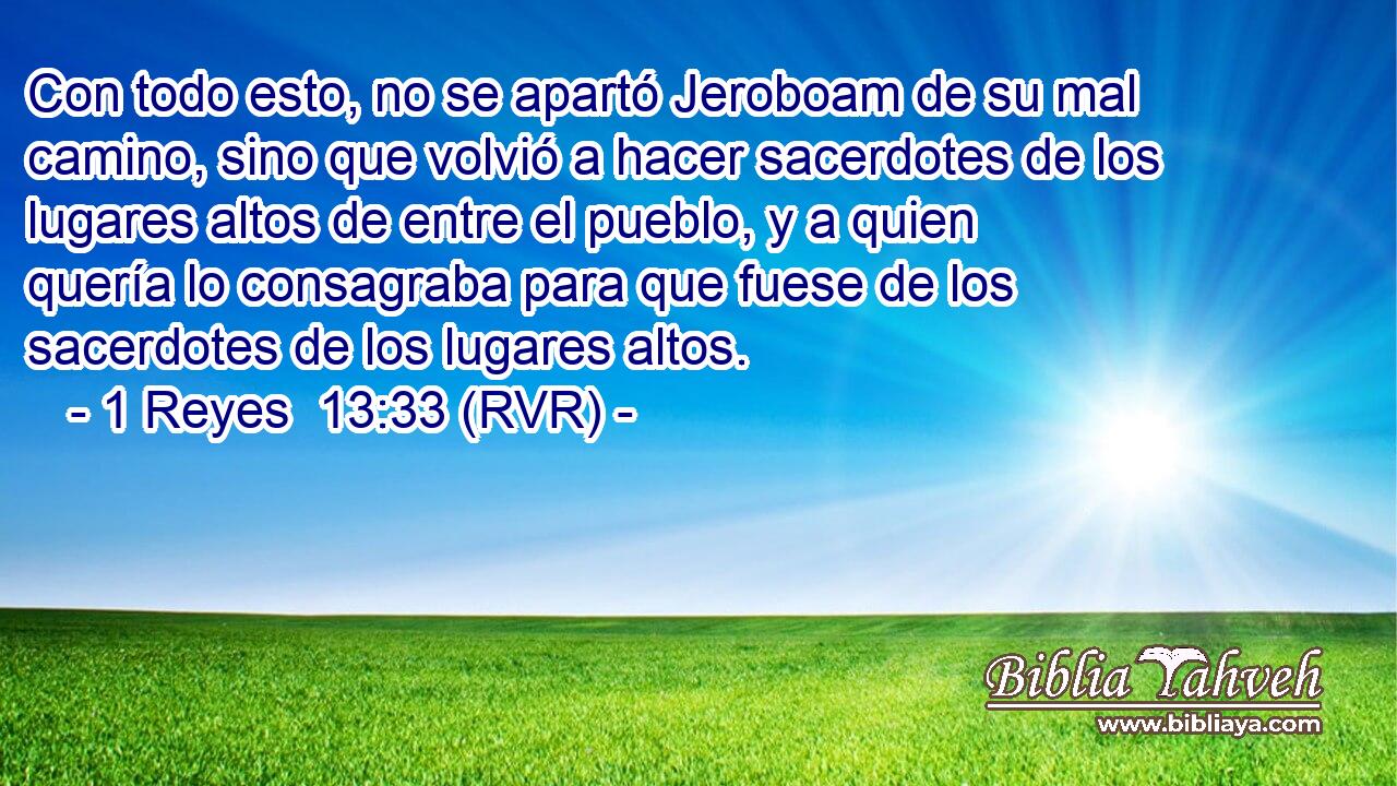 Con todo esto, no se apartó Jeroboam de su mal camino, sino que volvió a hacer sacerdotes de los lugares altos de entre el pueblo, y a quien quería lo consagraba para que fuese de los sacerdotes de los lugares altos.