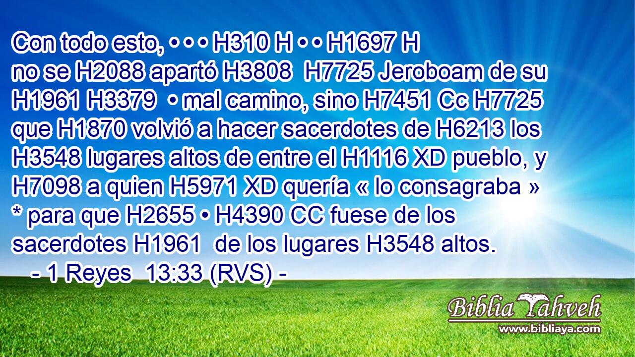 Con todo esto, • • • H310 H • • H1697 H no se H2088 apartó H3808  H7725 Jeroboam de su H1961 H3379  • mal camino, sino H7451 Cc H7725 que H1870 volvió a hacer sacerdotes de H6213 los H3548 lugares altos de entre el H1116 XD pueblo, y H7098 a quien H5971 XD quería « lo consagraba » * para que H2655 • H4390 CC fuese de los sacerdotes H1961  de los lugares H3548 altos. 