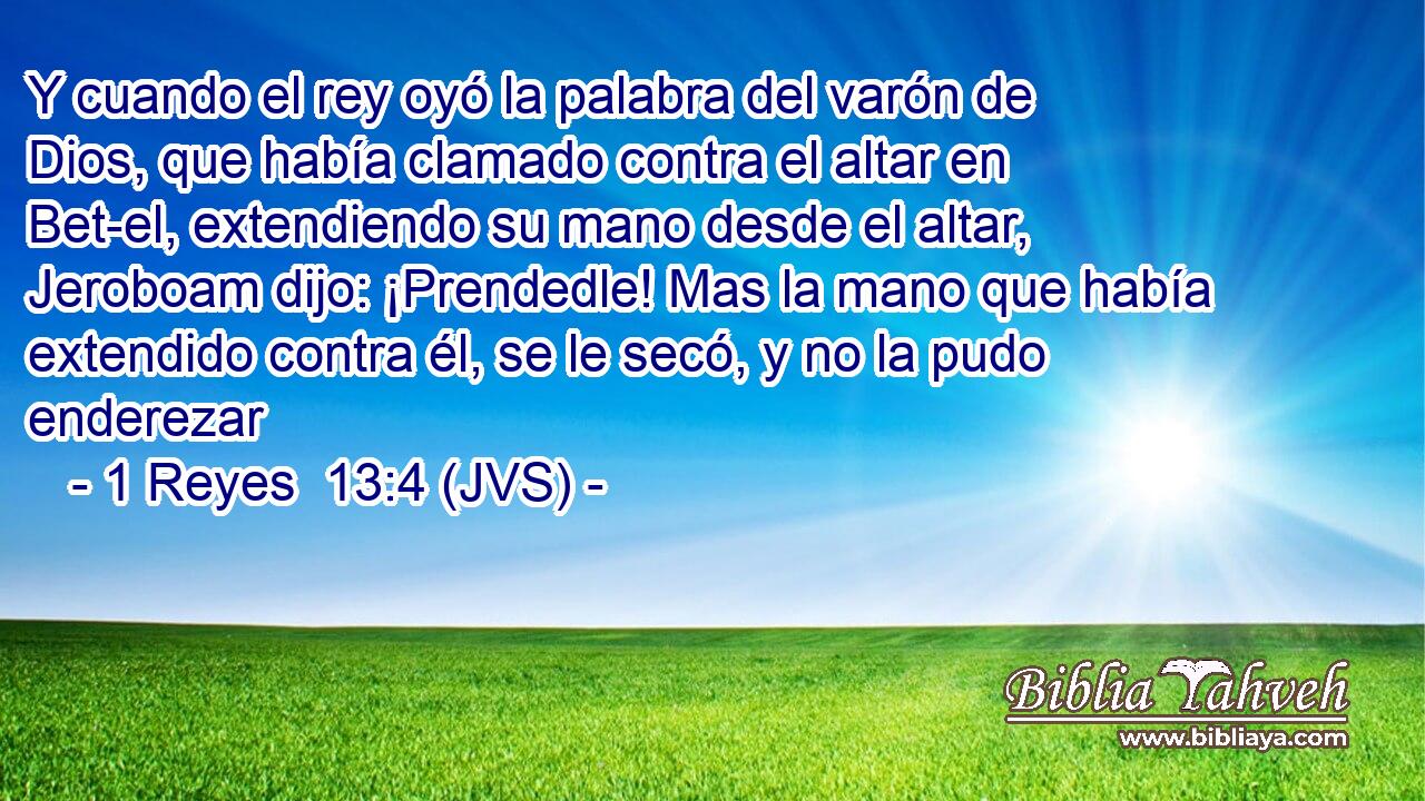 Y cuando el rey oyó la palabra del varón de Dios, que había clamado contra el altar en Bet-el, extendiendo su mano desde el altar, Jeroboam dijo: ¡Prendedle! Mas la mano que había extendido contra él, se le secó, y no la pudo enderezar