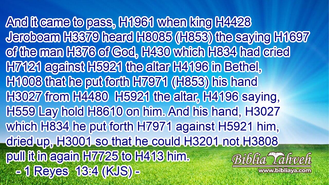 And it came to pass, H1961 when king H4428 Jeroboam H3379 heard H8085 (H853) the saying H1697 of the man H376 of God, H430 which H834 had cried H7121 against H5921 the altar H4196 in Bethel, H1008 that he put forth H7971 (H853) his hand H3027 from H4480  H5921 the altar, H4196 saying, H559 Lay hold H8610 on him. And his hand, H3027 which H834 he put forth H7971 against H5921 him, dried up, H3001 so that he could H3201 not H3808 pull it in again H7725 to H413 him.