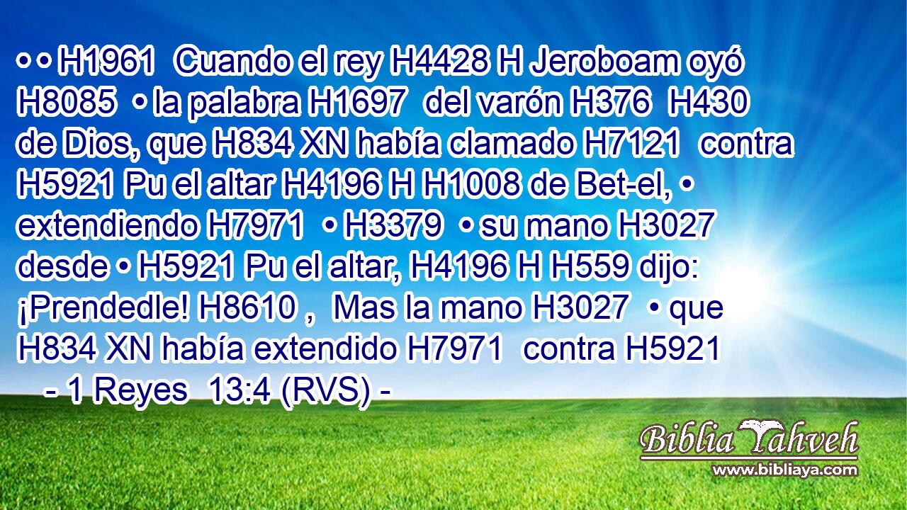 • • H1961  Cuando el rey H4428 H Jeroboam oyó H8085  • la palabra H1697  del varón H376  H430 de Dios, que H834 XN había clamado H7121  contra H5921 Pu el altar H4196 H H1008 de Bet-el, • extendiendo H7971  • H3379  • su mano H3027  desde • H5921 Pu el altar, H4196 H H559 dijo: ¡Prendedle! H8610 ,  Mas la mano H3027  • que H834 XN había extendido H7971  contra H5921