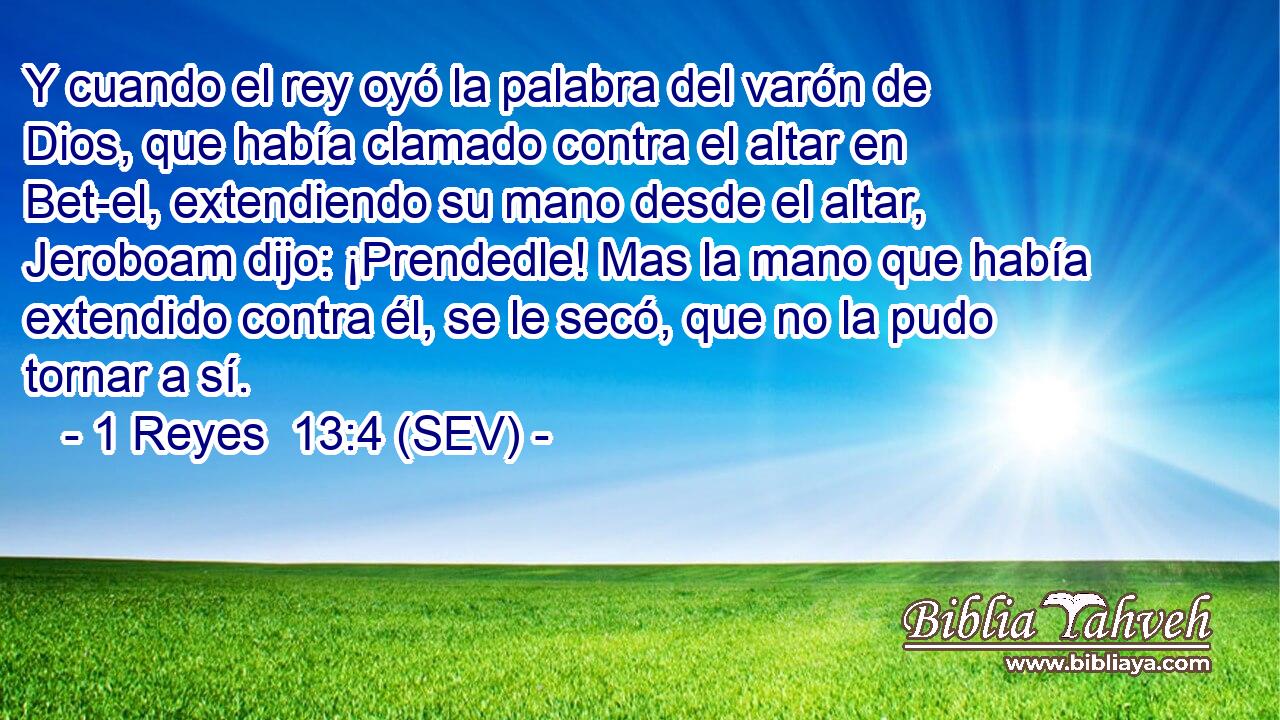 Y cuando el rey oyó la palabra del varón de Dios, que había clamado contra el altar en Bet-el, extendiendo su mano desde el altar, Jeroboam dijo: ¡Prendedle! Mas la mano que había extendido contra él, se le secó, que no la pudo tornar a sí.