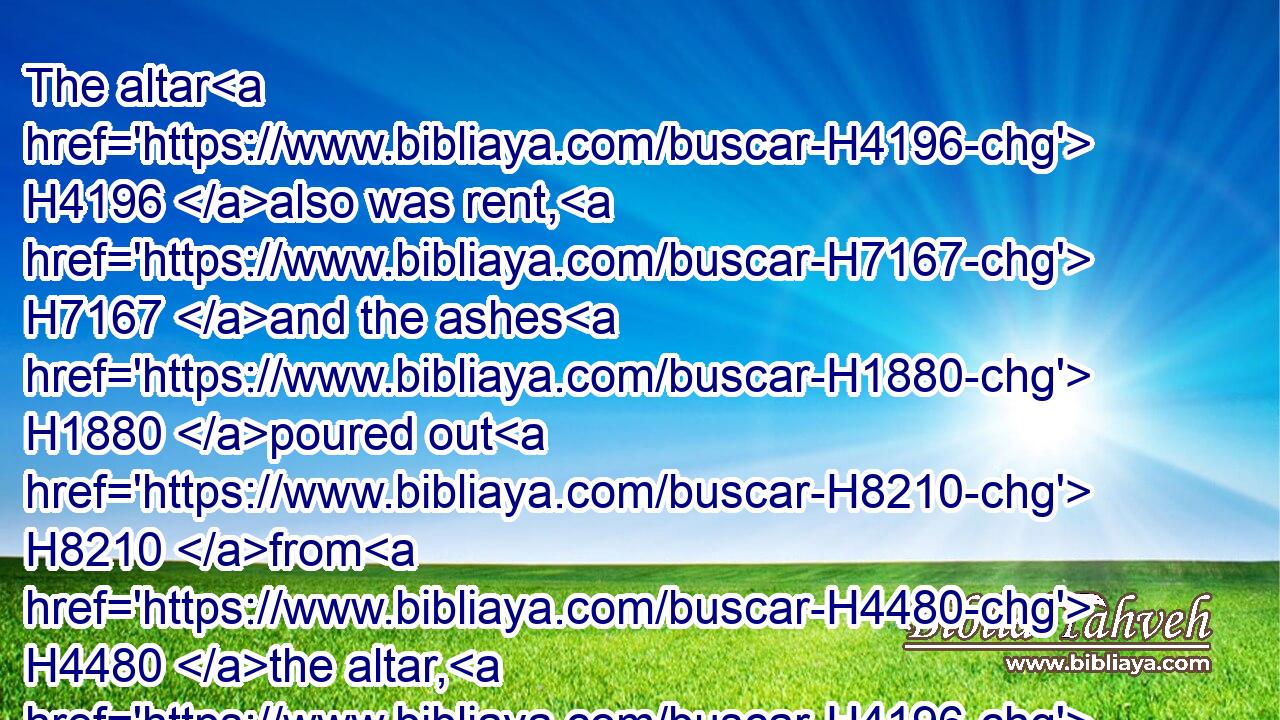 The altar H4196 also was rent, H7167 and the ashes H1880 poured out H8210 from H4480 the altar, H4196 according to the sign H4159 which H834 the man H376 of God H430 had given H5414 by the word H1697 of the LORD.H3068