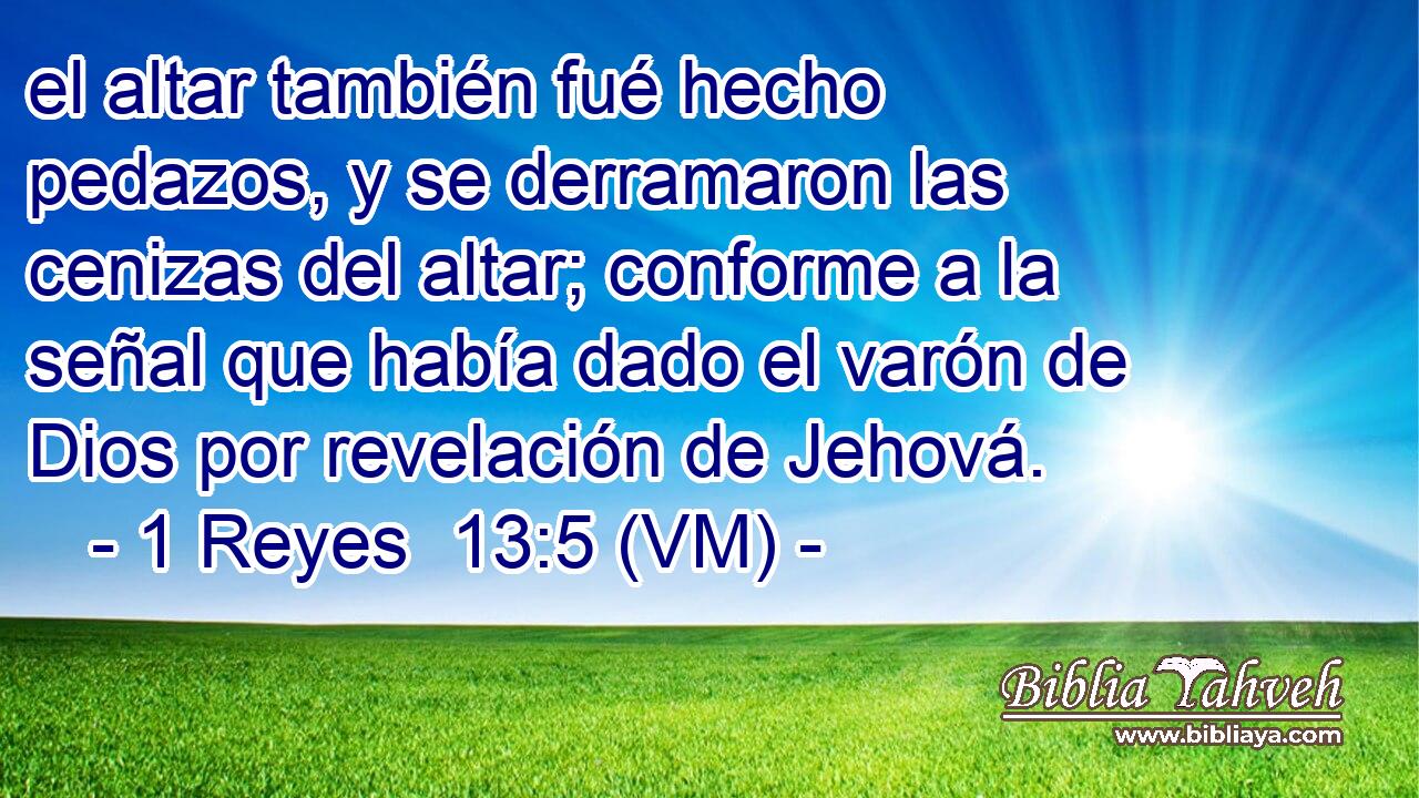  el altar también fué hecho pedazos, y se derramaron las cenizas del altar; conforme a la señal que había dado el varón de Dios por revelación de Jehová. 