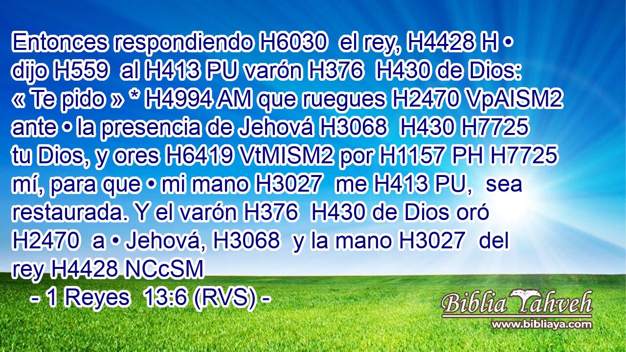 Entonces respondiendo H6030  el rey, H4428 H • dijo H559  al H413 PU varón H376  H430 de Dios: « Te pido » * H4994 AM que ruegues H2470 VpAISM2 ante • la presencia de Jehová H3068  H430 H7725 tu Dios, y ores H6419 VtMISM2 por H1157 PH H7725 mí, para que • mi mano H3027  me H413 PU,  sea restaurada. Y el varón H376  H430 de Dios oró H2470  a • Jehová, H3068  y la mano H3027  del rey H4428 NCcSM