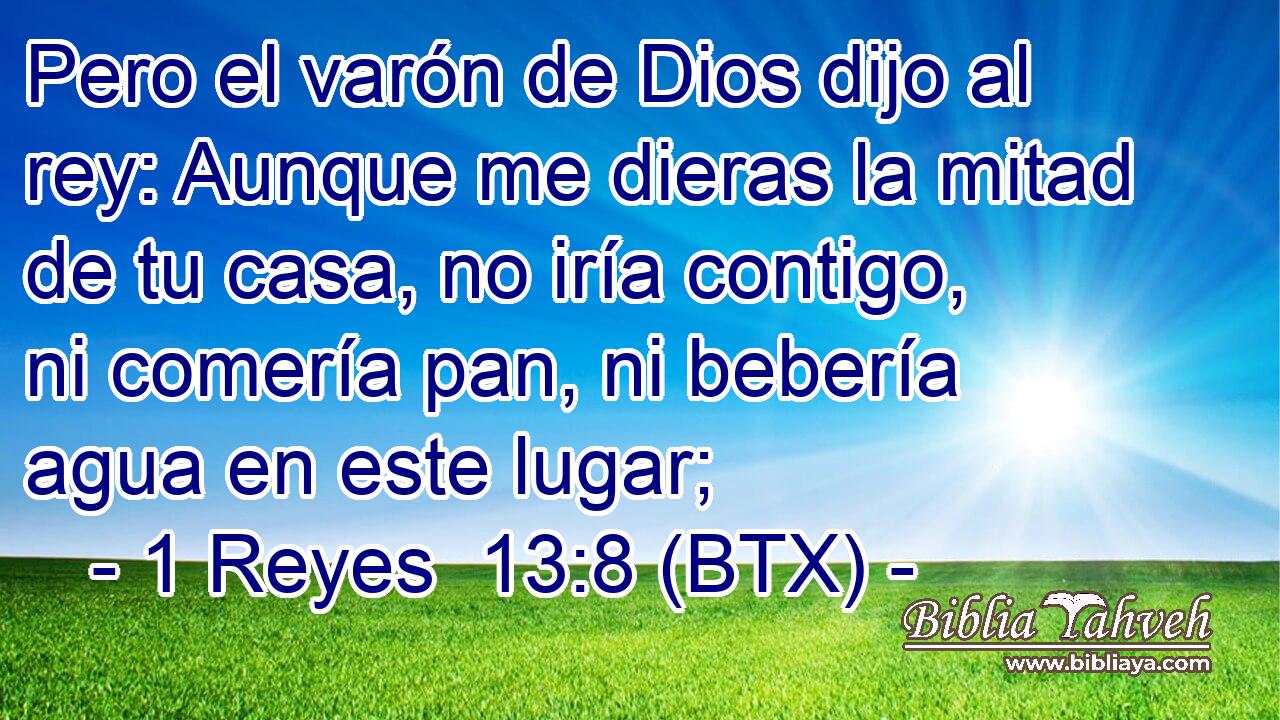 Pero el varón de Dios dijo al rey: Aunque me dieras la mitad de tu casa, no iría contigo, ni comería pan, ni bebería agua en este lugar;