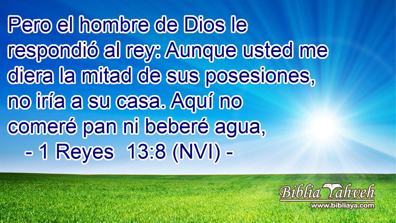 Pero el hombre de Dios le respondió al rey: Aunque usted me diera la mitad de sus posesiones, no iría a su casa. Aquí no comeré pan ni beberé agua, 