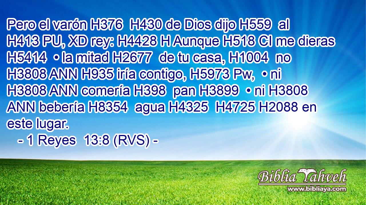 Pero el varón H376  H430 de Dios dijo H559  al H413 PU, XD rey: H4428 H Aunque H518 CI me dieras H5414  • la mitad H2677  de tu casa, H1004  no H3808 ANN H935 iría contigo, H5973 Pw,  • ni H3808 ANN comería H398  pan H3899  • ni H3808 ANN bebería H8354  agua H4325  H4725 H2088 en este lugar. 