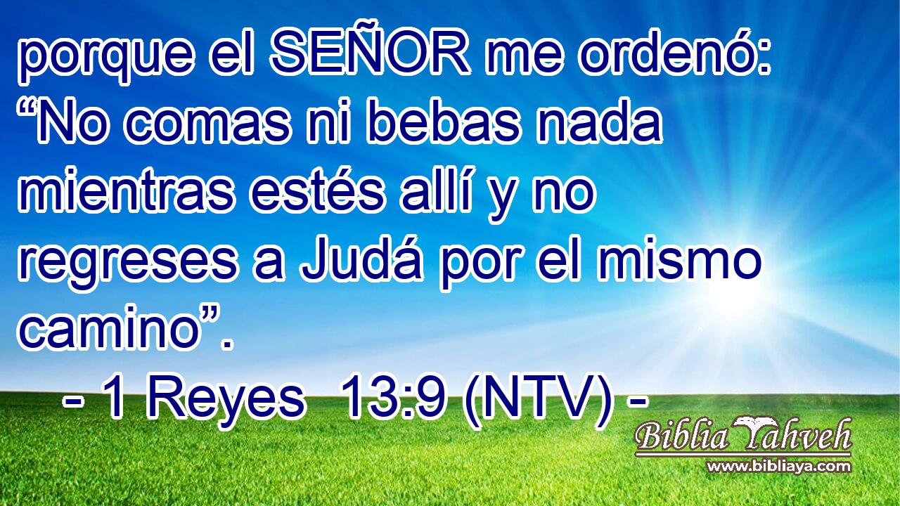 porque el SEÑOR me ordenó: “No comas ni bebas nada mientras estés allí y no regreses a Judá por el mismo camino”.
