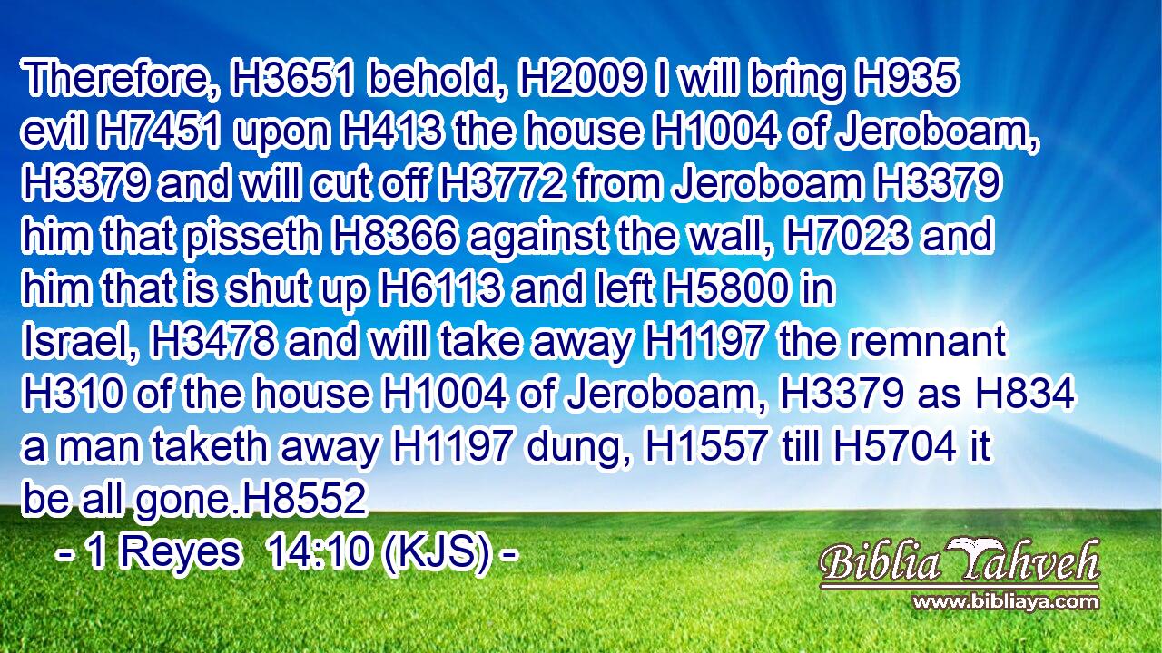 Therefore, H3651 behold, H2009 I will bring H935 evil H7451 upon H413 the house H1004 of Jeroboam, H3379 and will cut off H3772 from Jeroboam H3379 him that pisseth H8366 against the wall, H7023 and him that is shut up H6113 and left H5800 in Israel, H3478 and will take away H1197 the remnant H310 of the house H1004 of Jeroboam, H3379 as H834 a man taketh away H1197 dung, H1557 till H5704 it be all gone.H8552